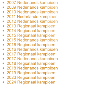 •	2007 Nederlands kampioen •	2009 Nederlands kampioen •	2010 Nederlands kampioen •	2011 Nederlands kampioen •	2012 Nederlands kampioen •	2013 Regionaal kampioen •	2014 Regionaal kampioen •	2015 Regionaal kampioen •	2015 Nederlands kampioen •	2016 Regionaal kampioen •	2016 Nederlands kampioen •	2017 Regionaal kampioen •	2017 Nederlands kampioen •	2018 Regionaal kampioen •	2018 Nederlands kampioen •	2019 Regionaal kampioen •	2023 Regionaal kampioen •	2024 Regionaal kampioen